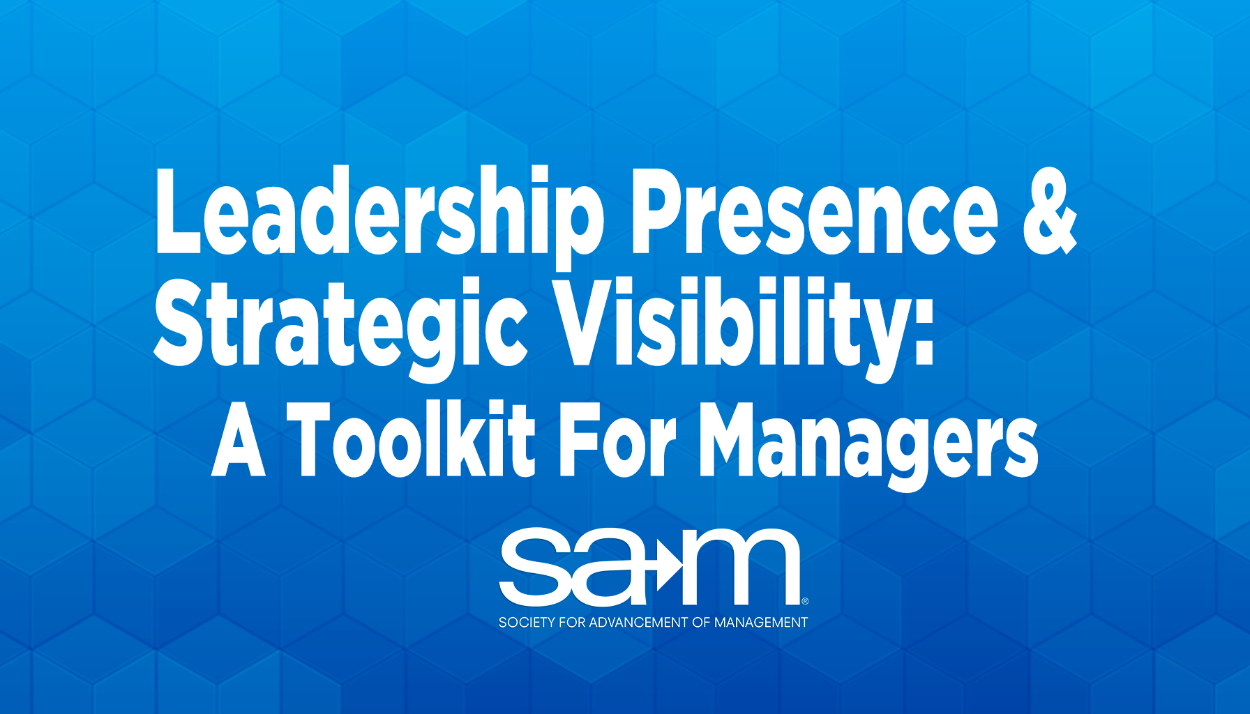 A bold blue geometric background with white text that reads, “Leadership Presence & Strategic Visibility: A Toolkit For Managers.” Below the title is the SAM logo, with the full name “Society for Advancement of Management” written underneath.
