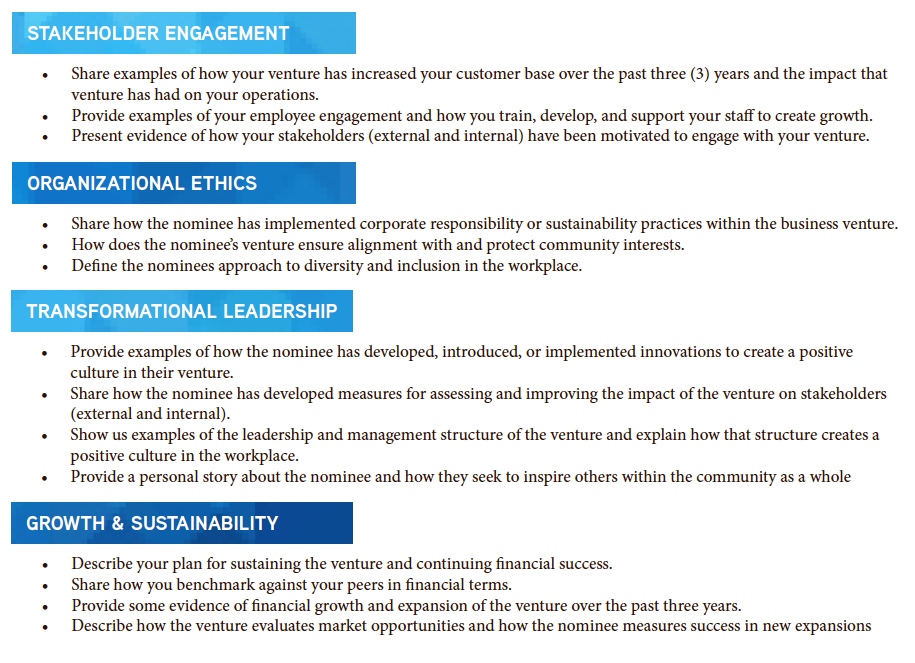 STAKEHOLDER ENGAGEMENT ORGANIZATIONAL ETHICS TRANSFORMATIONAL LEADERSHIP GROWTH & SUSTAINABILITY • Share examples of how your venture has increased your customer base over the past three (3) years and the impact that venture has had on your operations. • Provide examples of your employee engagement and how you train, develop, and support your staff to create growth. • Present evidence of how your stakeholders (external and internal) have been motivated to engage with your venture. • Share how the nominee has implemented corporate responsibility or sustainability practices within the business venture. • How does the nominee’s venture ensure alignment with and protect community interests. • Define the nominees approach to diversity and inclusion in the workplace. • Provide examples of how the nominee has developed, introduced, or implemented innovations to create a positive culture in their venture. • Share how the nominee has developed measures for assessing and improving the impact of the venture on stakeholders (external and internal). • Show us examples of the leadership and management structure of the venture and explain how that structure creates a positive culture in the workplace. • Provide a personal story about the nominee and how they seek to inspire others within the community as a whole • Describe your plan for sustaining the venture and continuing financial success. • Share how you benchmark against your peers in financial terms. • Provide some evidence of financial growth and expansion of the venture over the past three years. • Describe how the venture evaluates market opportunities and how the nominee measures success in new expansions
