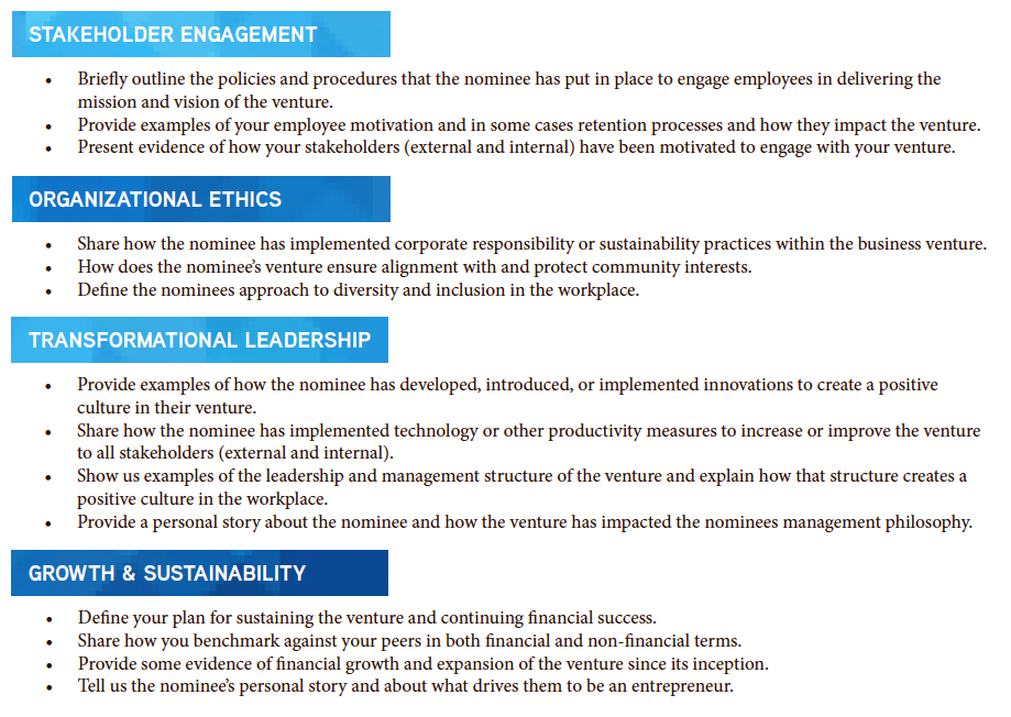 STAKEHOLDER ENGAGEMENT ORGANIZATIONAL ETHICS TRANSFORMATIONAL LEADERSHIP GROWTH & SUSTAINABILITY • Briefly outline the policies and procedures that the nominee has put in place to engage employees in delivering the mission and vision of the venture. • Provide examples of your employee motivation and in some cases retention processes and how they impact the venture. • Present evidence of how your stakeholders (external and internal) have been motivated to engage with your venture. • Share how the nominee has implemented corporate responsibility or sustainability practices within the business venture. • How does the nominee’s venture ensure alignment with and protect community interests. • Define the nominees approach to diversity and inclusion in the workplace. • Provide examples of how the nominee has developed, introduced, or implemented innovations to create a positive culture in their venture. • Share how the nominee has implemented technology or other productivity measures to increase or improve the venture to all stakeholders (external and internal). • Show us examples of the leadership and management structure of the venture and explain how that structure creates a positive culture in the workplace. • Provide a personal story about the nominee and how the venture has impacted the nominees management philosophy. • Define your plan for sustaining the venture and continuing financial success. • Share how you benchmark against your peers in both financial and non-financial terms. • Provide some evidence of financial growth and expansion of the venture since its inception. • Tell us the nominee’s personal story and about what drives them to be an entrepreneur.