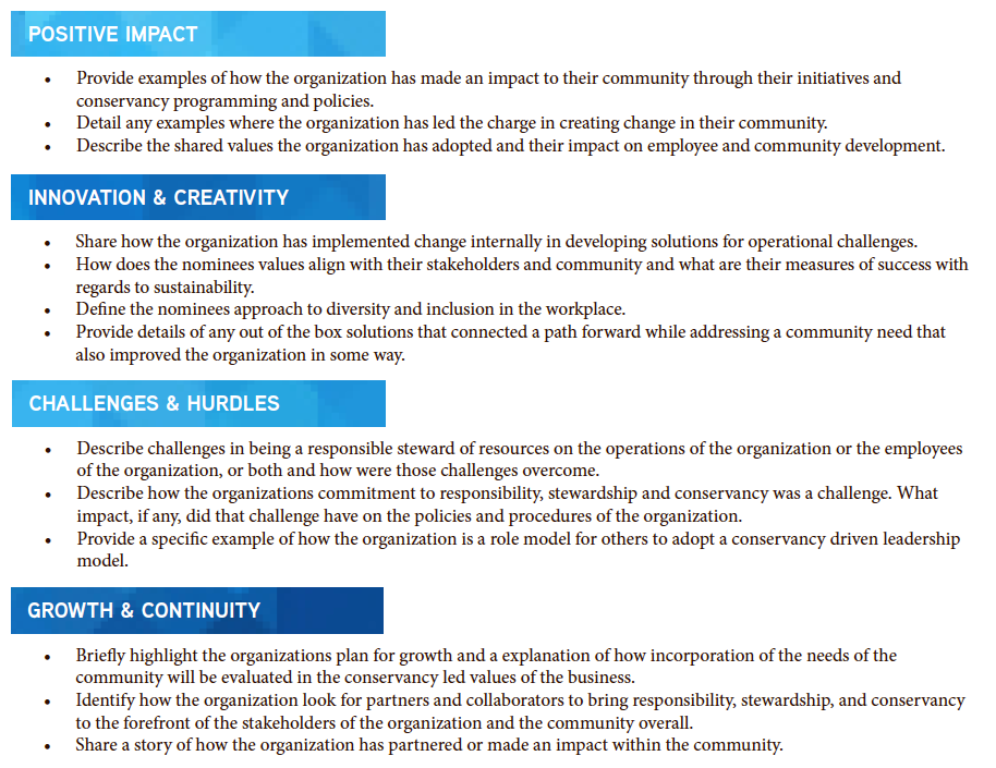 Provide examples of how the organization has made an impact to their community through their initiatives and conservancy programming and policies. • Detail any examples where the organization has led the charge in creating change in their community. • Describe the shared values the organization has adopted and their impact on employee and community development. • Share how the organization has implemented change internally in developing solutions for operational challenges. • How does the nominees values align with their stakeholders and community and what are their measures of success with regards to sustainability. • Define the nominees approach to diversity and inclusion in the workplace. • Provide details of any out of the box solutions that connected a path forward while addressing a community need that also improved the organization in some way. • Describe challenges in being a responsible steward of resources on the operations of the organization or the employees of the organization, or both and how were those challenges overcome. • Describe how the organizations commitment to responsibility, stewardship and conservancy was a challenge. What impact, if any, did that challenge have on the policies and procedures of the organization. • Provide a specific example of how the organization is a role model for others to adopt a conservancy driven leadership model. • Briefly highlight the organizations plan for growth and a explanation of how incorporation of the needs of the community will be evaluated in the conservancy led values of the business. • Identify how the organization look for partners and collaborators to bring responsibility, stewardship, and conservancy to the forefront of the stakeholders of the organization and the community overall. • Share a story of how the organization has partnered or made an impact within the community.