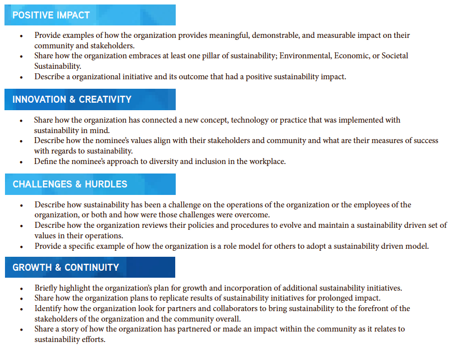 Provide examples of how the organization provides meaningful, demonstrable, and measurable impact on their community and stakeholders. Share how the organization embraces at least one pillar of sustainability; Environmental, Economic, or Societal Sustainability. Describe a organizational initiative and its outcome that had a positive sustainability impact. Share how the organization has connected a new concept, technology or practice that was implemented with sustainability in mind. Describe how the nominee’s values align with their stakeholders and community and what are their measures of success with regards to sustainability. Define the nominee’s approach to diversity and inclusion in the workplace. Describe how sustainability has been a challenge on the operations of the organization or the employees of the organization, or both and how were those challenges were overcome. Describe how the organization reviews their policies and procedures to evolve and maintain a sustainability driven set of values in their operations. Provide a specific example of how the organization is a role model for others to adopt a sustainability driven model. Briefly highlight the organization’s plan for growth and incorporation of additional sustainability initiatives. Share how the organization plans to replicate results of sustainability initiatives for prolonged impact. Identify how the organization look for partners and collaborators to bring sustainability to the forefront of the stakeholders of the organization and the community overall. Share a story of how the organization has partnered or made an impact within the community as it relates to sustainability efforts.